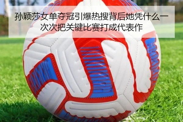 孙颖莎女单夺冠引爆热搜背后她凭什么一次次把关键比赛打成代表作
