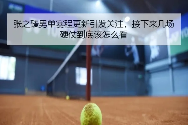 张之臻男单赛程更新引发关注，接下来几场硬仗到底该怎么看